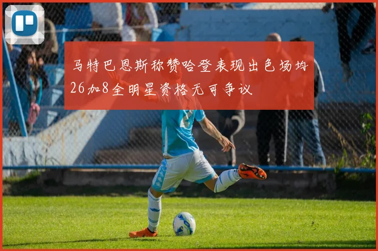 马特巴恩斯称赞哈登表现出色场均26加8全明星资格无可争议