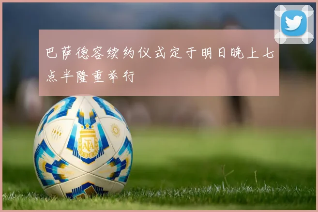 巴萨德容续约仪式定于明日晚上七点半隆重举行