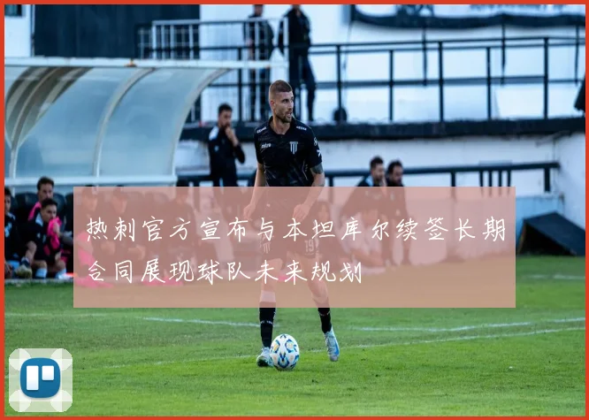 热刺官方宣布与本坦库尔续签长期合同展现球队未来规划
