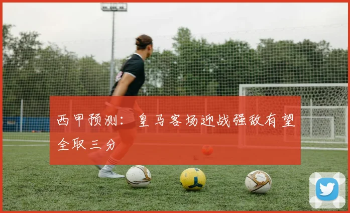 西甲预测：皇马客场迎战强敌有望全取三分