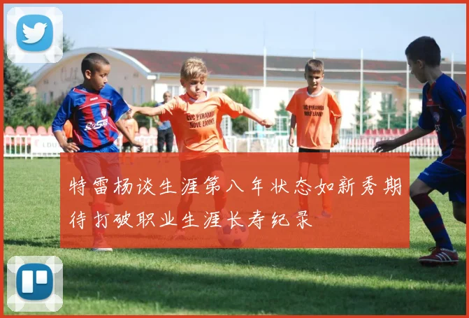 特雷杨谈生涯第八年状态如新秀期待打破职业生涯长寿纪录