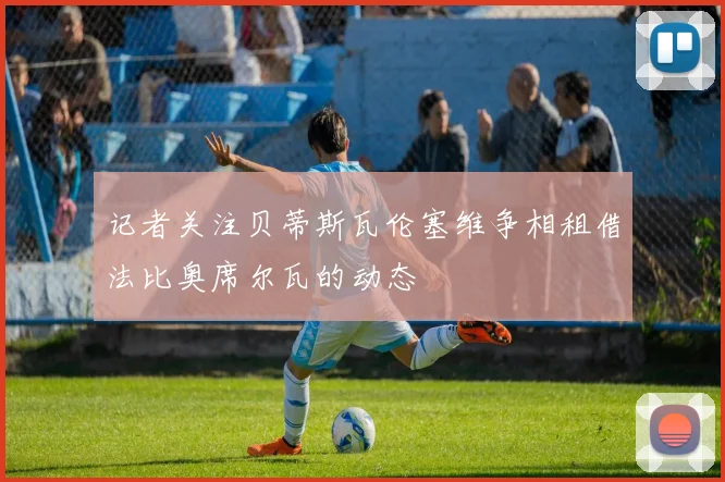 记者关注贝蒂斯瓦伦塞维争相租借法比奥席尔瓦的动态