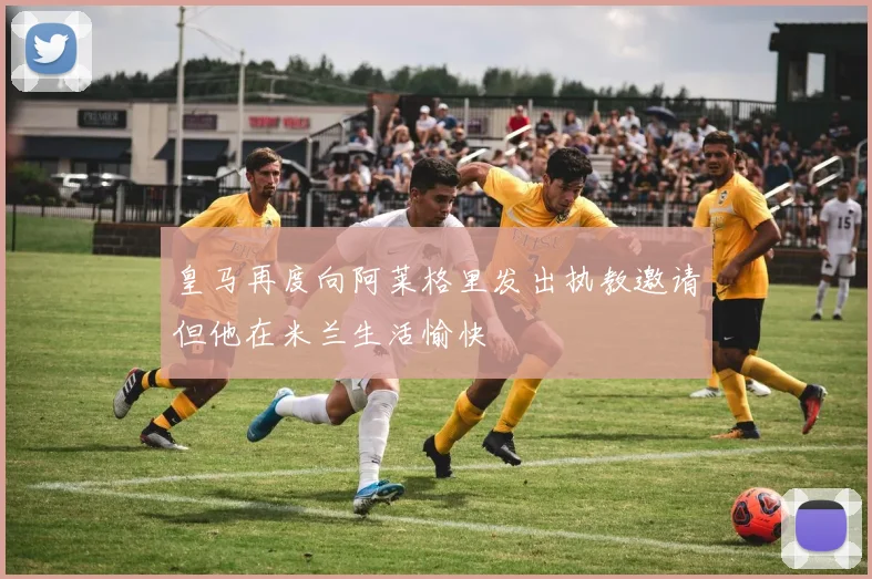 皇马再度向阿莱格里发出执教邀请但他在米兰生活愉快