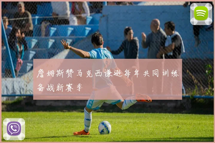 詹姆斯赞马克西谦逊每年共同训练备战新赛季