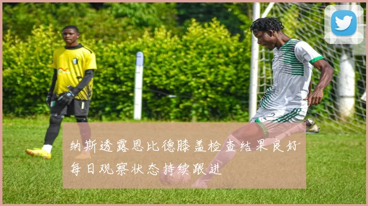 纳斯透露恩比德膝盖检查结果良好每日观察状态持续跟进