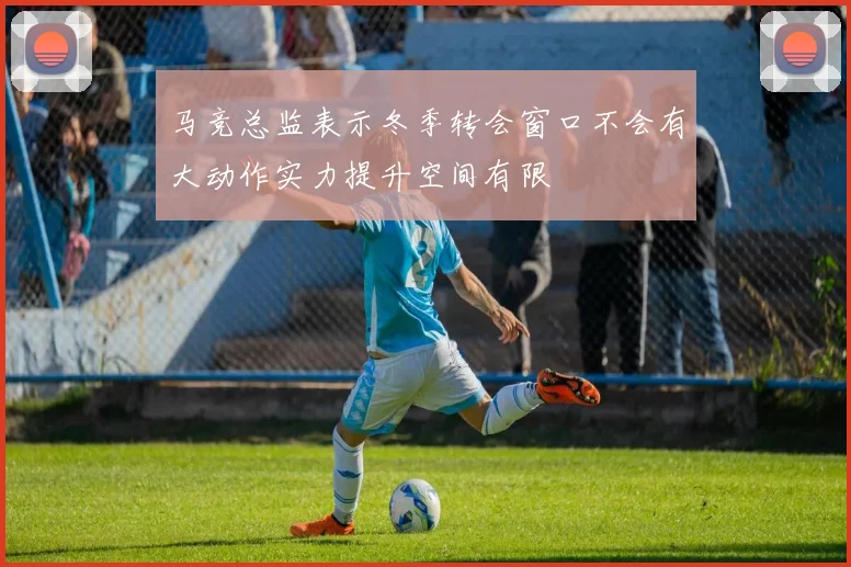 马竞总监表示冬季转会窗口不会有大动作实力提升空间有限