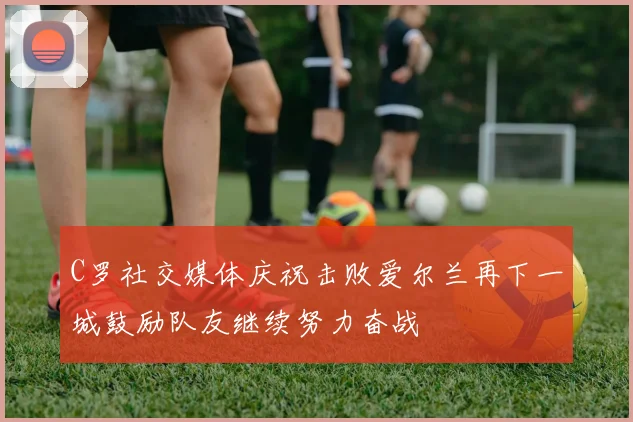 C罗社交媒体庆祝击败爱尔兰再下一城鼓励队友继续努力奋战