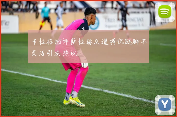 卡拉格批评萨拉赫反遭调侃腿脚不灵活引发热议