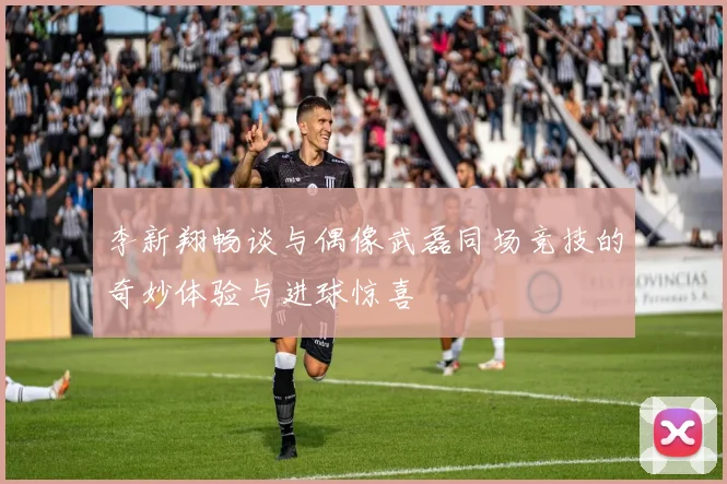 李新翔畅谈与偶像武磊同场竞技的奇妙体验与进球惊喜