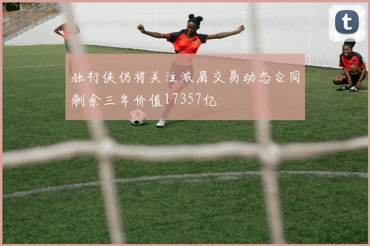 独行侠仍将关注浓眉交易动态合同剩余三年价值17357亿