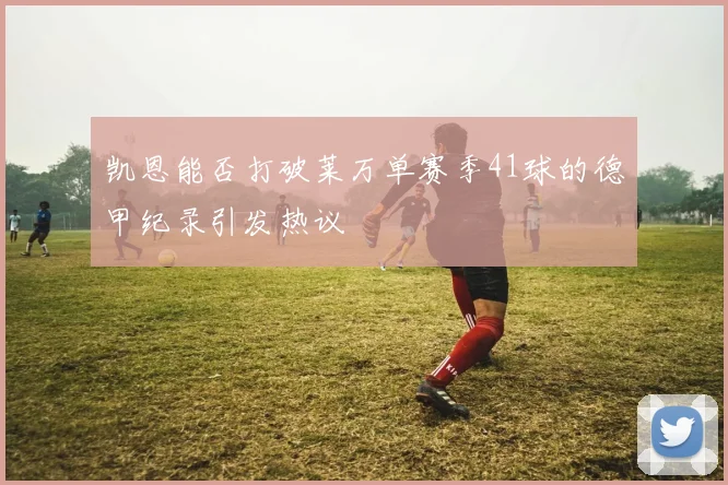 凯恩能否打破莱万单赛季41球的德甲纪录引发热议